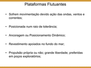 Plataformas Flutuantes
• Sofrem movimentação devido ação das ondas, ventos e
correntes;
• Posicionada num raio de tolerância;
• Ancoragem ou Posicionamento Dinâmico;
• Revestimento apoiados no fundo do mar;
• Propulsão própria ou não; grande liberdade; preferidas
em poços exploratórios;
 