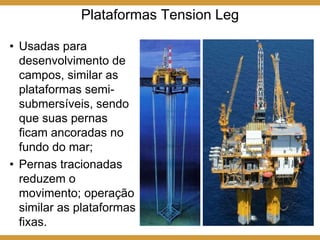 Plataformas Tension Leg
• Usadas para
desenvolvimento de
campos, similar as
plataformas semi-
submersíveis, sendo
que suas pernas
ficam ancoradas no
fundo do mar;
• Pernas tracionadas
reduzem o
movimento; operação
similar as plataformas
fixas.
 