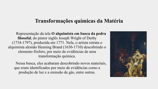 Transformações químicas da Matéria
Representação da tela O alquimista em busca da pedra
filosofal, do pintor inglês Joseph Wright of Derby
(1734-1797), produzida em 1771. Nela, o artista retrata o
alquimista alemão Henning Brand (1630-1710) descobrindo o
elemento fósforo, por meio de evidências de uma
transformação química.
Nessa busca, eles acabaram descobrindo novos materiais,
que eram identificados por meio de evidências como a
produção de luz e a emissão de gás, entre outras.
 
