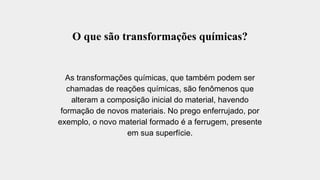 O que são transformações químicas?
As transformações químicas, que também podem ser
chamadas de reações químicas, são fenômenos que
alteram a composição inicial do material, havendo
formação de novos materiais. No prego enferrujado, por
exemplo, o novo material formado é a ferrugem, presente
em sua superfície.
 
