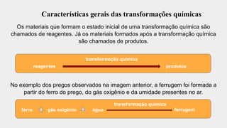 Características gerais das transformações químicas
Os materiais que formam o estado inicial de uma transformação química são
chamados de reagentes. Já os materiais formados após a transformação química
são chamados de produtos.
No exemplo dos pregos observados na imagem anterior, a ferrugem foi formada a
partir do ferro do prego, do gás oxigênio e da umidade presentes no ar.
reagentes
transformação química
produtos
ferro gás oxigênio água
transformação química
ferrugem
 