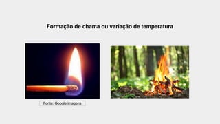 Formação de chama ou variação de temperatura
Fonte: Google imagens
 
