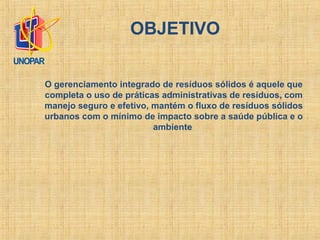 O gerenciamento integrado de resíduos sólidos é aquele que
completa o uso de práticas administrativas de resíduos, com
manejo seguro e efetivo, mantém o fluxo de resíduos sólidos
urbanos com o mínimo de impacto sobre a saúde pública e o
ambiente
OBJETIVO
 