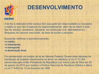 DESENVOLVIMENTO
A lei faz a distinção entre resíduo (lixo que pode ser reaproveitado ou reciclado)
e rejeito (o que não é passível de reaproveitamento), além de se referir a todo
tipo de resíduo: doméstico, industrial, da construção civil, eletroeletrônico,
lâmpadas de vapores mercuriais, da área de saúde e perigoso.
Buscando melhorar o acondicionamento:
•a coleta,
•o tratamento,
•o transporte
•a destinação final
Foi apresentado um projeto de lei ao Senado Federal. Quase duas décadas de
tramitação de projetos relacionados ao tema, se viabilizou a Lei nº 12.305
sancionada pelo então Presidente da República Luiz Inácio Lula da Silva em 02
de agosto de 2010 que instituiu a Política Nacional de Resíduos Sólidos e altera
a Lei nº 9.605 de 12 de fevereiro de 1998
 