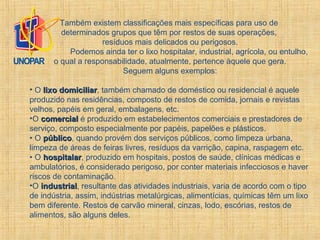 Também existem classificações mais específicas para uso de
determinados grupos que têm por restos de suas operações,
resíduos mais delicados ou perigosos.
Podemos ainda ter o lixo hospitalar, industrial, agrícola, ou entulho,
o qual a responsabilidade, atualmente, pertence àquele que gera.
Seguem alguns exemplos:
• O lixo domiciliarlixo domiciliar, também chamado de doméstico ou residencial é aquele
produzido nas residências, composto de restos de comida, jornais e revistas
velhos, papéis em geral, embalagens, etc.
•O comercialcomercial é produzido em estabelecimentos comerciais e prestadores de
serviço, composto especialmente por papéis, papelões e plásticos.
• O públicopúblico, quando provém dos serviços públicos, como limpeza urbana,
limpeza de áreas de feiras livres, resíduos da varrição, capina, raspagem etc.
• O hospitalarhospitalar, produzido em hospitais, postos de saúde, clínicas médicas e
ambulatórios, é considerado perigoso, por conter materiais infecciosos e haver
riscos de contaminação.
•O industrialindustrial, resultante das atividades industriais, varia de acordo com o tipo
de indústria, assim, indústrias metalúrgicas, alimentícias, químicas têm um lixo
bem diferente. Restos de carvão mineral, cinzas, lodo, escórias, restos de
alimentos, são alguns deles.
 