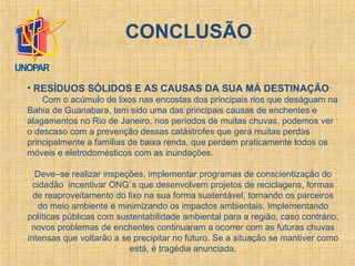 • RESÍDUOS SÓLIDOS E AS CAUSAS DA SUA MÁ DESTINAÇÃO:
Com o acúmulo de lixos nas encostas dos principais rios que deságuam na
Bahia de Guanabara, tem sido uma das principais causas de enchentes e
alagamentos no Rio de Janeiro, nos períodos de muitas chuvas, podemos ver
o descaso com a prevenção dessas catástrofes que gera muitas perdas
principalmente a famílias de baixa renda, que perdem praticamente todos os
móveis e eletrodomésticos com as inundações.
Deve–se realizar inspeções, implementar programas de conscientização do
cidadão incentivar ONG´s que desenvolvem projetos de reciclagens, formas
de reaproveitamento do lixo na sua forma sustentável, tornando os parceiros
do meio ambiente e minimizando os impactos ambientais. Implementando
políticas públicas com sustentabilidade ambiental para a região, caso contrário,
novos problemas de enchentes continuaram a ocorrer com as futuras chuvas
intensas que voltarão a se precipitar no futuro. Se a situação se mantiver como
está, é tragédia anunciada.
CONCLUSÃO
 