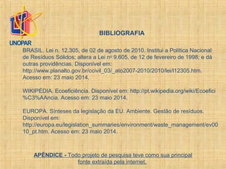 APÊNDICE - Todo projeto de pesquisa teve como sua principal
fonte extraída pela internet.
BIBLIOGRAFIA
BRASIL. Lei n. 12.305, de 02 de agosto de 2010. Institui a Política Nacional
de Resíduos Sólidos; altera a Lei no
9.605, de 12 de fevereiro de 1998; e dá
outras providências. Disponível em:
http://www.planalto.gov.br/ccivil_03/_ato2007-2010/2010/lei/l12305.htm.
Acesso em: 23 maio 2014.
WIKIPÉDIA. Ecoeficiência. Disponível em: http://pt.wikipedia.org/wiki/Ecoefici
%C3%AAncia. Acesso em: 23 maio 2014.
EUROPA. Sínteses da legislação da EU. Ambiente. Gestão de resíduos.
Disponível em:
http://europa.eu/legislation_summaries/environment/waste_management/ev00
10_pt.htm. Acesso em: 23 maio 2014.
 