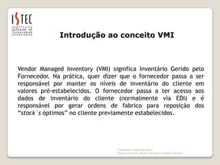 Trabalho realizado por: Miguel Oliveira, Paulo Cardoso e Pedro TeixeiraIntrodução ao conceito VMIVendorManagedInventory (VMI) significa Inventário Gerido pelo Fornecedor. Na prática, quer dizer que o fornecedor passa a ser responsável por manter os níveis de inventário do cliente em valores pré-estabelecidos. O fornecedor passa a ter acesso aos dados de inventário do cliente (normalmente via EDI) e é responsável por gerar ordens de fabrico para reposição dos “stock`s óptimos” no cliente previamente estabelecidos.