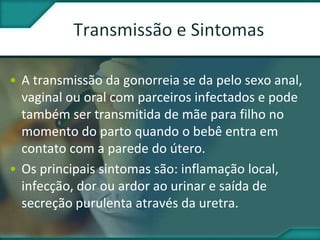• A transmissão da gonorreia se da pelo sexo anal,
vaginal ou oral com parceiros infectados e pode
também ser transmitida de mãe para filho no
momento do parto quando o bebê entra em
contato com a parede do útero.
• Os principais sintomas são: inflamação local,
infecção, dor ou ardor ao urinar e saída de
secreção purulenta através da uretra.
 