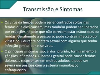 • Os vírus da herpes podem ser encontrados soltos nas
feridas que eles causam, mas também podem ser liberados
por erupções na pele que não parecem estar estouradas ou
feridas. Geralmente a pessoa só pode contrair infecção do
vírus tipo 2 durante contato sexual com alguém que tenha
infecção genital por esse vírus.
• O principais sintomas são: ardor, prurido, formigamento e
gânglios inflamados. O herpes genital pode causar feridas
dolorosas recorrentes em muitos adultos, e pode ser
severa em pessoas com o sistema imunológico
enfraquecido.
 