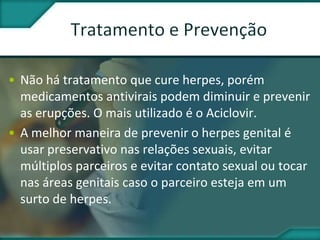 • Não há tratamento que cure herpes, porém
medicamentos antivirais podem diminuir e prevenir
as erupções. O mais utilizado é o Aciclovir.
• A melhor maneira de prevenir o herpes genital é
usar preservativo nas relações sexuais, evitar
múltiplos parceiros e evitar contato sexual ou tocar
nas áreas genitais caso o parceiro esteja em um
surto de herpes.
 