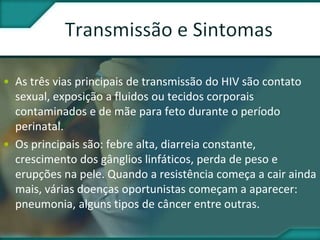 • As três vias principais de transmissão do HIV são contato
sexual, exposição a fluidos ou tecidos corporais
contaminados e de mãe para feto durante o período
perinatal.
• Os principais são: febre alta, diarreia constante,
crescimento dos gânglios linfáticos, perda de peso e
erupções na pele. Quando a resistência começa a cair ainda
mais, várias doenças oportunistas começam a aparecer:
pneumonia, alguns tipos de câncer entre outras.
 