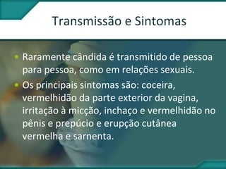 • Raramente cândida é transmitido de pessoa
para pessoa, como em relações sexuais.
• Os principais sintomas são: coceira,
vermelhidão da parte exterior da vagina,
irritação à micção, inchaço e vermelhidão no
pênis e prepúcio e erupção cutânea
vermelha e sarnenta.
 