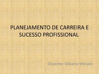 PLANEJAMENTO DE CARREIRA E
SUCESSO PROFISSIONAL
Docente: Gilvano Moraes
 