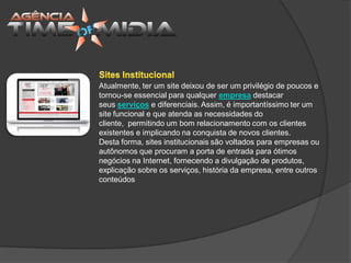 Atualmente, ter um site deixou de ser um privilégio de poucos e
tornou-se essencial para qualquer empresa destacar
seus serviços e diferenciais. Assim, é importantíssimo ter um
site funcional e que atenda as necessidades do
cliente, permitindo um bom relacionamento com os clientes
existentes e implicando na conquista de novos clientes.
Desta forma, sites institucionais são voltados para empresas ou
autônomos que procuram a porta de entrada para ótimos
negócios na Internet, fornecendo a divulgação de produtos,
explicação sobre os serviços, história da empresa, entre outros
conteúdos
 
