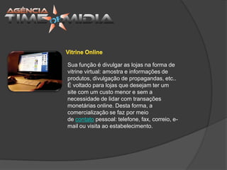 Sua função é divulgar as lojas na forma de
vitrine virtual: amostra e informações de
produtos, divulgação de propagandas, etc..
É voltado para lojas que desejam ter um
site com um custo menor e sem a
necessidade de lidar com transações
monetárias online. Desta forma, a
comercialização se faz por meio
de contato pessoal: telefone, fax, correio, e-
mail ou visita ao estabelecimento.
 