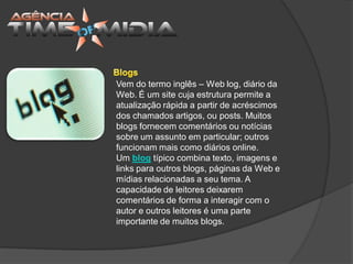 Vem do termo inglês – Web log, diário da
Web. É um site cuja estrutura permite a
atualização rápida a partir de acréscimos
dos chamados artigos, ou posts. Muitos
blogs fornecem comentários ou notícias
sobre um assunto em particular; outros
funcionam mais como diários online.
Um blog típico combina texto, imagens e
links para outros blogs, páginas da Web e
mídias relacionadas a seu tema. A
capacidade de leitores deixarem
comentários de forma a interagir com o
autor e outros leitores é uma parte
importante de muitos blogs.
 