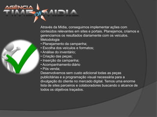 Através da Mídia, conseguimos implementar ações com
conteúdos relevantes em sites e portais. Planejamos, criamos e
gerenciamos os resultados diariamente com os veículos.
Metodologia
• Planejamento da campanha;
• Escolha dos veículos e formatos;
• Análise do inventário;
• Criação das peças;
• Inserção da campanha;
• Acompanhamento diário
• Pós venda;
Desenvolvemos sem custo adicional todas as peças
publicitárias e a programação visual necessária para a
divulgação do cliente no mercado digital. Temos uma enorme
lista de sites parceiros e colaboradores buscando o alcance de
todos os objetivos traçados.
 