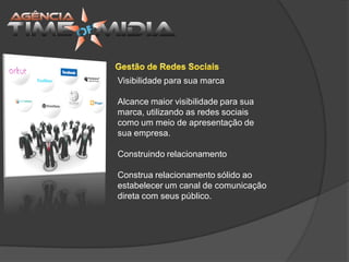 Visibilidade para sua marca

Alcance maior visibilidade para sua
marca, utilizando as redes sociais
como um meio de apresentação de
sua empresa.

Construindo relacionamento

Construa relacionamento sólido ao
estabelecer um canal de comunicação
direta com seus público.
 