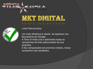 Links Patrocinados.

Um meio eficiência e rápido de aparecer nos
Buscadores do Google.
A Time of midia cria e administra todas as
campanhas de links patrocinados da sua
empresa.
E faz comparações de anúncios criados, nossa
campanha visa resultados.
 