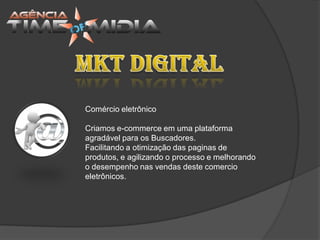 Comércio eletrônico

Criamos e-commerce em uma plataforma
agradável para os Buscadores.
Facilitando a otimização das paginas de
produtos, e agilizando o processo e melhorando
o desempenho nas vendas deste comercio
eletrônicos.
 