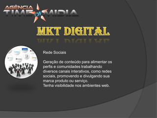 Rede Sociais

Geração de conteúdo para alimentar os
perfis e comunidades trabalhando
diversos canais interativos, como redes
sociais, promovendo e divulgando sua
marca produto ou serviço.
Tenha visibilidade nos ambientes web.
 