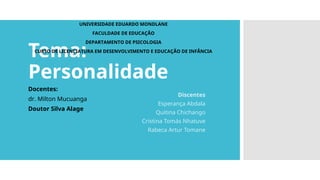 Tema:
Personalidade
Discentes
Esperança Abdala
Quitina Chichango
Cristina Tomás Nhatuve
Rabeca Artur Tomane
Docentes:
dr. Milton Mucuanga
Doutor Silva Alage
UNIVERSIDADE EDUARDO MONDLANE
FACULDADE DE EDUCAÇÃO
DEPARTAMENTO DE PSICOLOGIA
CURSO DE LICENCIATURA EM DESENVOLVIMENTO E EDUCAÇÃO DE INFÂNCIA
 
