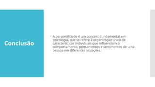 Conclusão
 A personalidade é um conceito fundamental em
psicologia, que se refere à organização única de
características individuais que influenciam o
comportamento, pensamentos e sentimentos de uma
pessoa em diferentes situações.
 