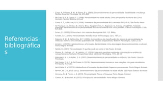 Referencias
bibliográfica
s
 Caspi, A., Roberts, B. W., & Shiner, R. L. (2005). Desenvolvimento da personalidade: Estabilidade e mudança.
Revista Anual de Psicologia, 56, 453-484.
 McCrae, R. R., & Costa, P. T. (2008). Personalidade na idade adulta: Uma perspectiva da teoria dos Cinco
Grandes Fatores. Editora Artmed
 Costa, P. T., & McCrae, R. R. (2008). Inventário de personalidade NEO revisado (NEO PI-R). São Paulo: Vetor.
 De Young, C. G., Hirsh, J. B., Shane, M. S., Papademetris, X., Rajeevan, N., & Gray, J. R. (2010). Testando
previsões da neurociência da personalidade: Estrutura cerebral e os cinco grandes. Ciência Psicológica, 21(6),
820-828.
 Exner, J. E. (2003). O Rorschach: Um sistema abrangente (Vol. 1-2). Wiley.
 Funder, D. C. (2001). Personalidade. Revisão Anual de Psicologia, 52(1), 197-221.
 Roberts, B. W., & DelVecchio, W. F. (2000). A consistência de classificação dos traços de personalidade da
infância à velhice: Uma revisão quantitativa de estudos longitudinais. Boletim Psicológico, 126(1), 3-25.
 Arnett, J. J. (2015). A adolescência e a formação da identidade: Uma abordagem desenvolvimentista e cultural.
Porto Alegre: Artmed.
 Nettle, D. (2007). Personalidade: O que faz você ser como é. São Paulo: Artmed.
 Plomin, R., DeFries, J. C., & Loehlin, J. C. (2016). Interação genótipo-ambiente e correlação na análise do
comportamento humano. Perspectivas sobre a Ciência Psicológica, 11(1), 44-59.
 Bobrowicz, V. L., & Koller, S. H. (2007). Desenvolvimento da personalidade na infância. São Paulo: Casa do
Psicólogo.
 Del Prette, Z. A. P., & Del Prette, A. (2018). Desenvolvimento humano e suas relações: Um guia introdutório.
Petrópolis, RJ: Vozes.
 Jacó-Vilela, A. M. (2015). Adolescência e formação da identidade: Aspectos psicossociais. Porto Alegre: Artmed.
 Remen, M. L. R., et al. (2012). Desenvolvimento da personalidade na idade adulta. São Paulo: Editora do Brasil.
 Cervone, D., & Pervin, L. A. (2019). Personalidade: Teoria e Pesquisa. Porto Alegre: Artmed.
 Cantor, N., & Mischel, W. (2013). Princípios da personalidade. Porto Alegre: Artmed.
 