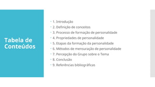 Tabela de
Conteúdos
 1. Introdução
 2. Definição de conceitos
 3. Processo de formação de personalidade
 4. Propriedades de personalidade
 5. Etapas da formação da personalidade
 6. Métodos de mensuração de personalidade
 7. Percepção do Grupo sobre o Tema
 8. Conclusão
 9. Referências bibliográficas
 
