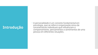 Introdução
 A personalidade é um conceito fundamental em
psicologia, que se refere à organização única de
características individuais que influenciam o
comportamento, pensamentos e sentimentos de uma
pessoa em diferentes situações.
 