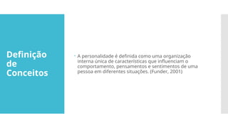 Definição
de
Conceitos
 A personalidade é definida como uma organização
interna única de características que influenciam o
comportamento, pensamentos e sentimentos de uma
pessoa em diferentes situações. (Funder, 2001)
 