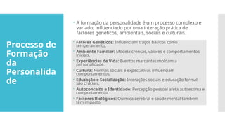 Processo de
Formação
da
Personalida
de
 A formação da personalidade é um processo complexo e
variado, influenciado por uma interação prática de
factores genéticos, ambientais, sociais e culturais.
 Fatores Genéticos: Influenciam traços básicos como
temperamento.
 Ambiente Familiar: Modela crenças, valores e comportamentos
iniciais.
 Experiências de Vida: Eventos marcantes moldam a
personalidade.
 Cultura: Normas sociais e expectativas influenciam
comportamentos.
 Educação e Socialização: Interações sociais e educação formal
são cruciais.
 Autoconceito e Identidade: Percepção pessoal afeta autoestima e
comportamento.
 Factores Biológicos: Química cerebral e saúde mental também
têm impacto.
 