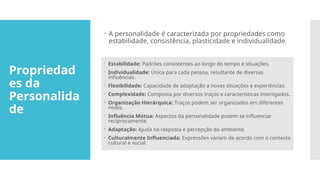 Propriedad
es da
Personalida
de
 A personalidade é caracterizada por propriedades como
estabilidade, consistência, plasticidade e individualidade.
 Estabilidade: Padrões consistentes ao longo do tempo e situações.
 Individualidade: Única para cada pessoa, resultante de diversas
influências.
 Flexibilidade: Capacidade de adaptação a novas situações e experiências.
 Complexidade: Composta por diversos traços e características interligados.
 Organização Hierárquica: Traços podem ser organizados em diferentes
níveis.
 Influência Mútua: Aspectos da personalidade podem se influenciar
reciprocamente.
 Adaptação: Ajuda na resposta e percepção do ambiente.
 Culturalmente Influenciada: Expressões variam de acordo com o contexto
cultural e social.
 