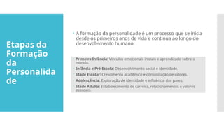 Etapas da
Formação
da
Personalida
de
 A formação da personalidade é um processo que se inicia
desde os primeiros anos de vida e continua ao longo do
desenvolvimento humano.
 Primeira Infância: Vínculos emocionais iniciais e aprendizado sobre o
mundo.
 Infância e Pré-Escola: Desenvolvimento social e identidade.
 Idade Escolar: Crescimento acadêmico e consolidação de valores.
 Adolescência: Exploração de identidade e influência dos pares.
 Idade Adulta: Estabelecimento de carreira, relacionamentos e valores
pessoais.
 