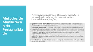 Métodos de
Mensuraçã
o da
Personalida
de
 Existem diversos métodos utilizados na avaliação da
personalidade, cada um com suas respectivas
características e aplicações.
 Questionários de Autoavaliação: Avaliação direta das características
pessoais por meio de questionários.
 Observação Direta: Observar o comportamento em situações diversas.
 Entrevistas: Estruturadas ou não, para explorar experiências e opiniões.
 Testes Projetivos: Utilização de estímulos ambíguos para revelar
aspectos inconscientes.
 Métodos Biométricos: Medidas biológicas como atividade cerebral ou
padrões de voz.
 Feedback de Pares: Percepções de amigos, familiares ou colegas sobre
o comportamento.
 