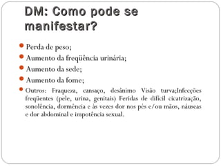 DM: Como pode seDM: Como pode se
manifestar?manifestar?
Perda de peso;
Aumento da freqüência urinária;
Aumento da sede;
Aumento da fome;
Outros: Fraqueza, cansaço, desânimo Visão turva;Infecções
freqüentes (pele, urina, genitais) Feridas de difícil cicatrização,
sonolência, dormência e às vezes dor nos pés e/ou mãos, náuseas
e dor abdominal e impotência sexual.
 