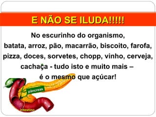 pâncreas
pâncreas
intestinointestino
vesícula
vesícula
E NÃO SE ILUDA!!!!!E NÃO SE ILUDA!!!!!E NÃO SE ILUDA!!!!!E NÃO SE ILUDA!!!!!
No escurinho do organismo,
batata, arroz, pão, macarrão, biscoito, farofa,
pizza, doces, sorvetes, chopp, vinho, cerveja,
cachaça - tudo isto e muito mais –
é o mesmo que açúcar!
 