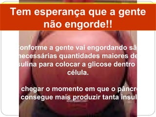 Conforme a gente vai engordando são
necessárias quantidades maiores de
insulina para colocar a glicose dentro da
célula.
Até chegar o momento em que o pâncreas
não consegue mais produzir tanta insulina!
Tem esperança que a gente
não engorde!!
Tem esperança que a gente
não engorde!!
 