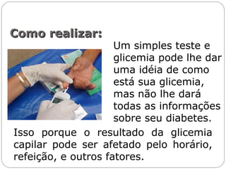 Como realizar:Como realizar:
Um simples teste e
glicemia pode lhe dar
uma idéia de como
está sua glicemia,
mas não lhe dará
todas as informações
sobre seu diabetes.
Isso porque o resultado da glicemia
capilar pode ser afetado pelo horário,
refeição, e outros fatores.
 