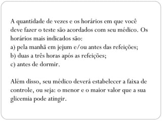 A quantidade de vezes e os horários em que você
deve fazer o teste são acordados com seu médico. Os
horários mais indicados são:
a) pela manhã em jejum e/ou antes das refeições;
b) duas a três horas após as refeições;
c) antes de dormir.
 
Além disso, seu médico deverá estabelecer a faixa de
controle, ou seja: o menor e o maior valor que a sua
glicemia pode atingir.
 