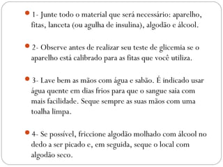 1- Junte todo o material que será necessário: aparelho,
fitas, lanceta (ou agulha de insulina), algodão e álcool.
2- Observe antes de realizar seu teste de glicemia se o
aparelho está calibrado para as fitas que você utiliza.
3- Lave bem as mãos com água e sabão. É indicado usar
água quente em dias frios para que o sangue saia com
mais facilidade. Seque sempre as suas mãos com uma
toalha limpa.
4- Se possível, friccione algodão molhado com álcool no
dedo a ser picado e, em seguida, seque o local com
algodão seco.
 