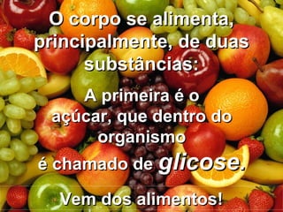 A primeira é oA primeira é o
açúcar, que dentro doaçúcar, que dentro do
organismoorganismo
é chamado deé chamado de glicose.glicose.
O corpo se alimenta,O corpo se alimenta,
principalmente, de duasprincipalmente, de duas
substâncias:substâncias:
Vem dos alimentos!Vem dos alimentos!
 