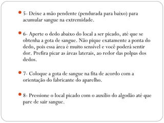 5- Deixe a mão pendente (pendurada para baixo) para
acumular sangue na extremidade.
6- Aperte o dedo abaixo do local a ser picado, até que se
obtenha a gota de sangue. Não pique exatamente a ponta do
dedo, pois essa área é muito sensível e você poderá sentir
dor. Prefira picar as áreas laterais, ao redor das polpas dos
dedos.
7- Coloque a gota de sangue na fita de acordo com a
orientação do fabricante do aparelho.
8- Pressione o local picado com o auxílio do algodão até que
pare de sair sangue.
 
 