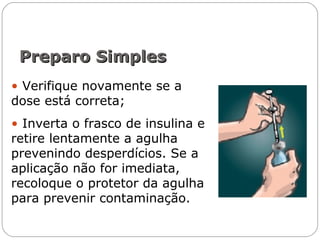 • Verifique novamente se a
dose está correta;
• Inverta o frasco de insulina e
retire lentamente a agulha
prevenindo desperdícios. Se a
aplicação não for imediata,
recoloque o protetor da agulha
para prevenir contaminação.
Preparo SimplesPreparo Simples
 