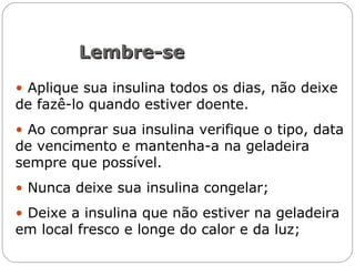 Lembre-seLembre-se
• Aplique sua insulina todos os dias, não deixe
de fazê-lo quando estiver doente.
• Ao comprar sua insulina verifique o tipo, data
de vencimento e mantenha-a na geladeira
sempre que possível.
• Nunca deixe sua insulina congelar;
• Deixe a insulina que não estiver na geladeira
em local fresco e longe do calor e da luz;
 