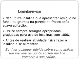 • Não utilize insulina que apresentar resíduo no
fundo ou grumos na parede do frasco após
suave agitação.
• Utilize sempre seringas apropriadas,
graduadas para uso de insulinas com 100U.
• Antes de realizar atividade física fazer a
insulina e se alimentar.
Se tiver qualquer dúvida sobre como aplicar
sua insulina pergunte ao seu médico.
Preserve a sua saúde.
Lembre-seLembre-se
 