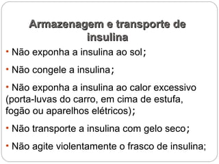 • Não exponha a insulina ao sol;
• Não congele a insulina;
• Não exponha a insulina ao calor excessivo
(porta-luvas do carro, em cima de estufa,
fogão ou aparelhos elétricos);
• Não transporte a insulina com gelo seco;
• Não agite violentamente o frasco de insulina;
Armazenagem e transporte deArmazenagem e transporte de
insulinainsulina
 