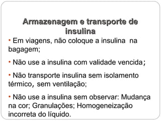 • Em viagens, não coloque a insulina na
bagagem;
• Não use a insulina com validade vencida;
• Não transporte insulina sem isolamento
térmico, sem ventilação;
• Não use a insulina sem observar: Mudança
na cor; Granulações; Homogeneização
incorreta do líquido.
Armazenagem e transporte deArmazenagem e transporte de
insulinainsulina
 