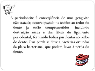 A periodontite é conseqüência de uma gengivite
não tratada; ocorre quando os tecidos ao redor do
dente já estão comprometidos, incluindo
destruição óssea e das fibras do ligamento
periodontal, formando bolsas purulentas ao redor
do dente. Essa perda se deve a bactérias oriundas
da placa bacteriana, que podem levar à perda do
dente.
 